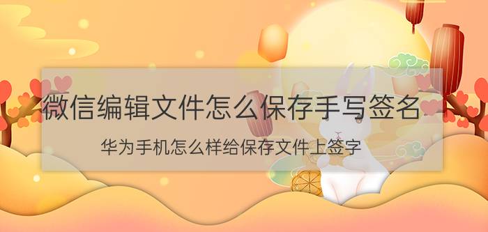 微信编辑文件怎么保存手写签名 华为手机怎么样给保存文件上签字？